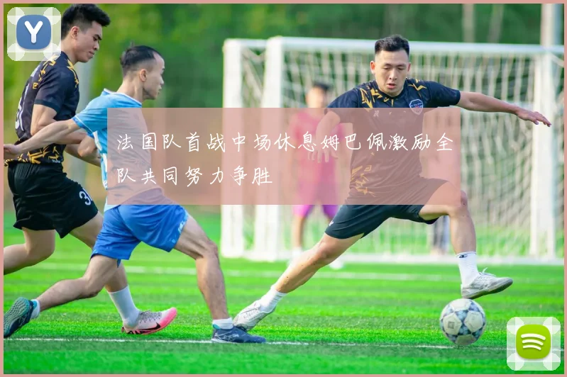 法国队首战中场休息姆巴佩激励全队共同努力争胜