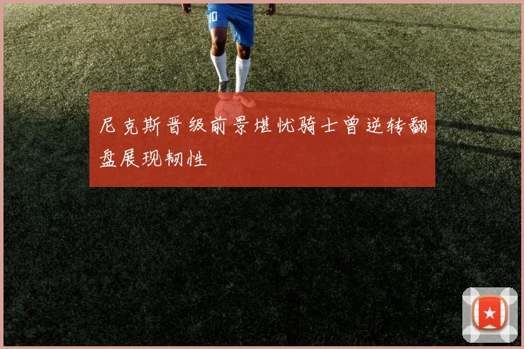 尼克斯晋级前景堪忧骑士曾逆转翻盘展现韧性