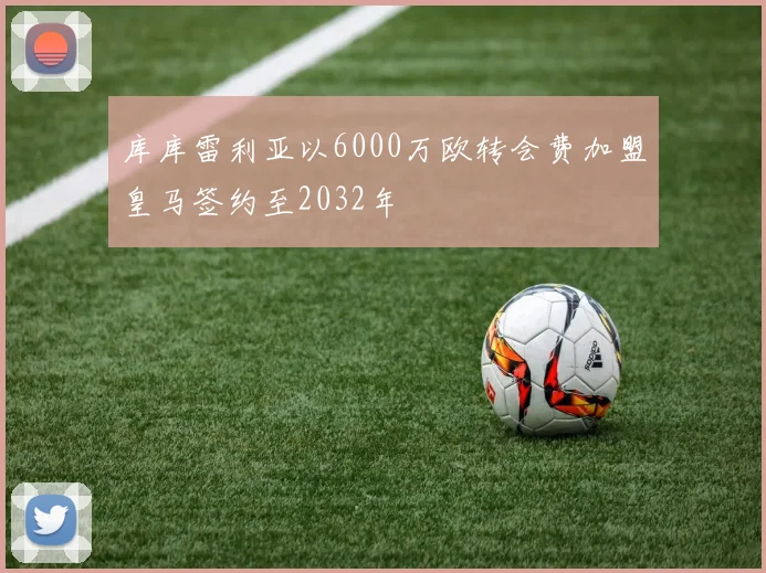 库库雷利亚以6000万欧转会费加盟皇马签约至2032年