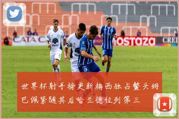 世界杯射手榜更新梅西独占鳌头姆巴佩紧随其后哈兰德位列第三