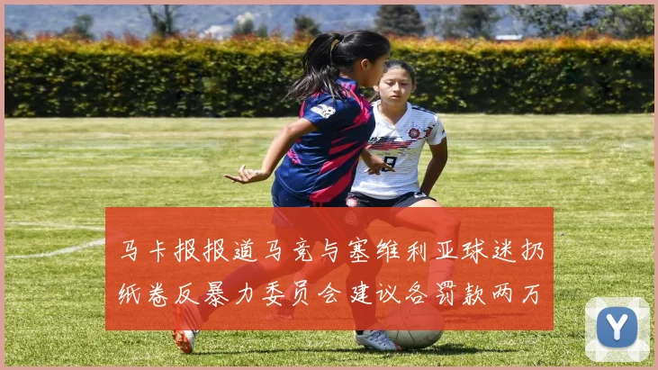 马卡报报道马竞与塞维利亚球迷扔纸卷反暴力委员会建议各罚款两万欧元