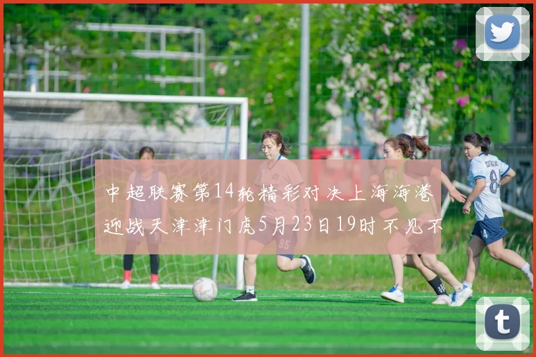 中超联赛第14轮精彩对决上海海港迎战天津津门虎5月23日19时不见不散