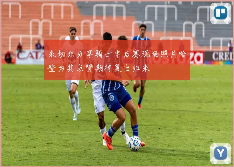米切尔分享骑士季后赛现场照片哈登为其点赞期待复出归来