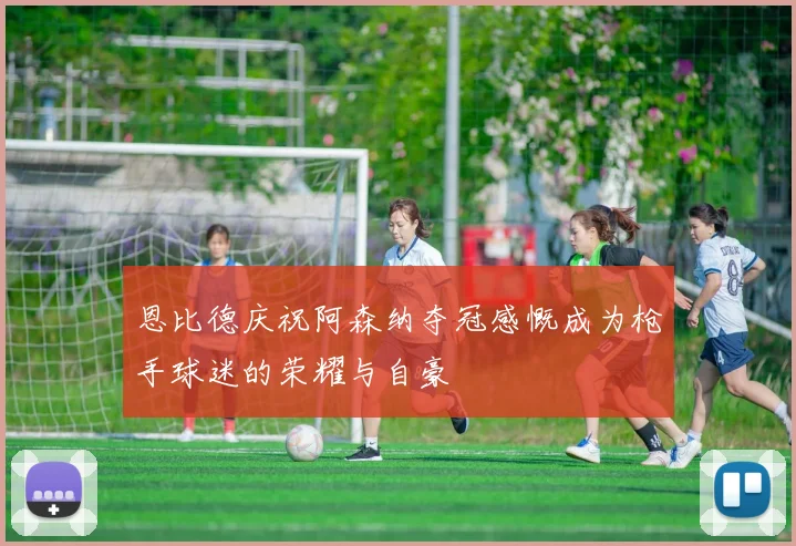 恩比德庆祝阿森纳夺冠感慨成为枪手球迷的荣耀与自豪