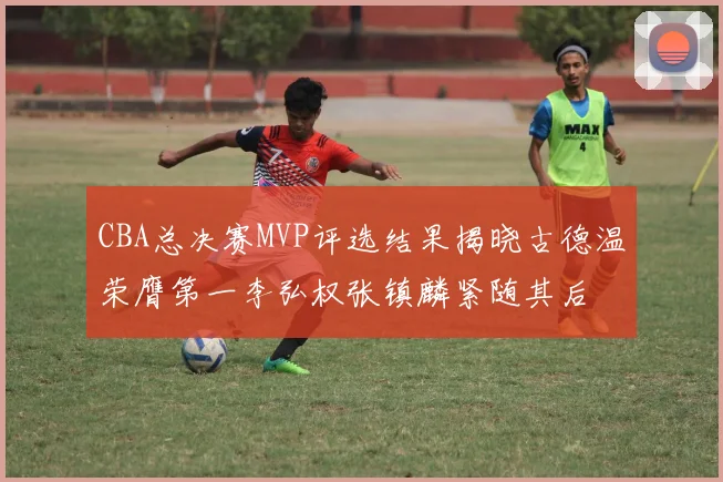CBA总决赛MVP评选结果揭晓古德温荣膺第一李弘权张镇麟紧随其后
