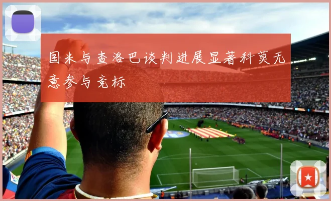 国米与查洛巴谈判进展显著科莫无意参与竞标