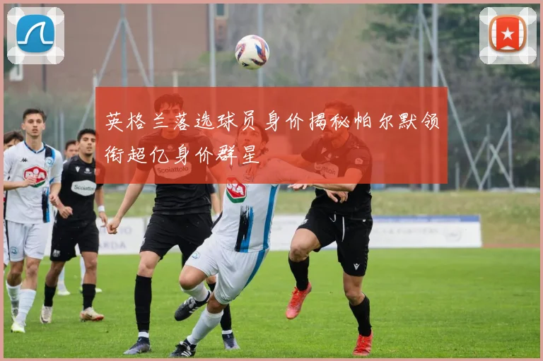 英格兰落选球员身价揭秘帕尔默领衔超亿身价群星