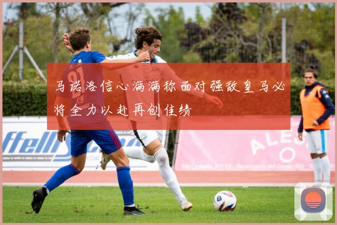 马诺洛信心满满称面对强敌皇马必将全力以赴再创佳绩