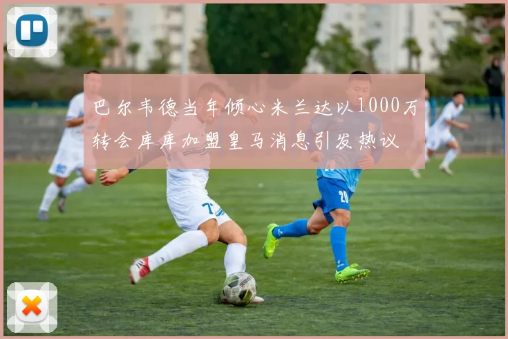 巴尔韦德当年倾心米兰达以1000万转会库库加盟皇马消息引发热议