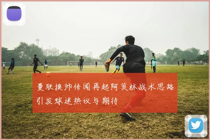 曼联换帅传闻再起阿莫林战术思路引发球迷热议与期待