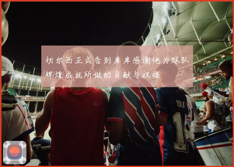 切尔西正式告别库库感谢他为球队辉煌成就所做的贡献与祝福