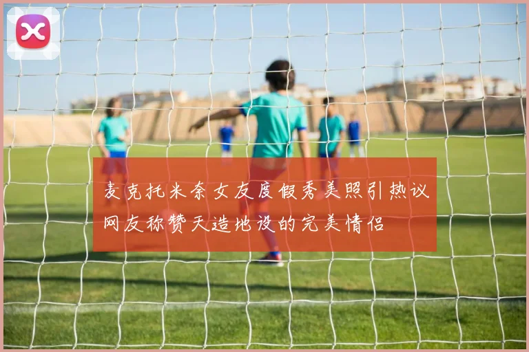 麦克托米奈女友度假秀美照引热议网友称赞天造地设的完美情侣