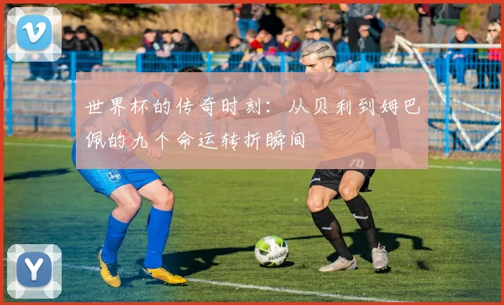 世界杯的传奇时刻：从贝利到姆巴佩的九个命运转折瞬间