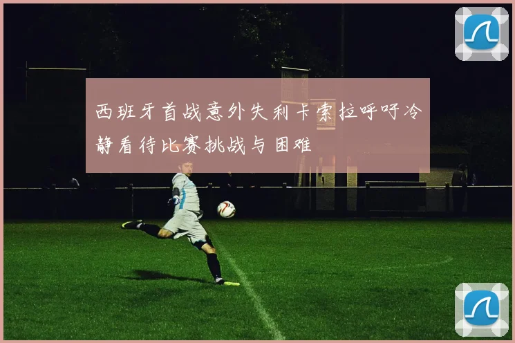 西班牙首战意外失利卡索拉呼吁冷静看待比赛挑战与困难