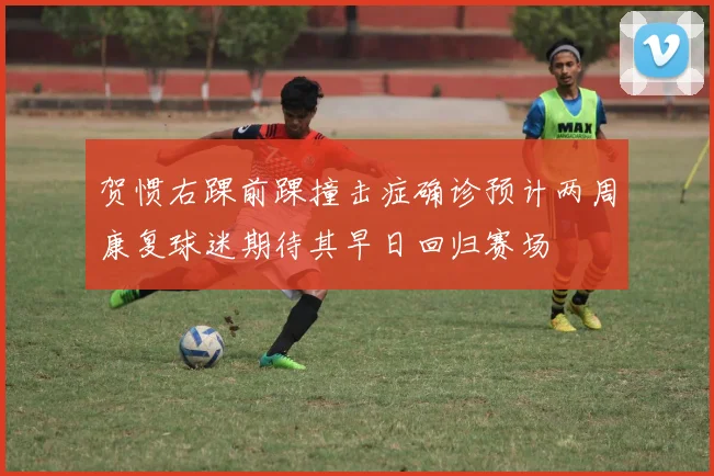 贺惯右踝前踝撞击症确诊预计两周康复球迷期待其早日回归赛场