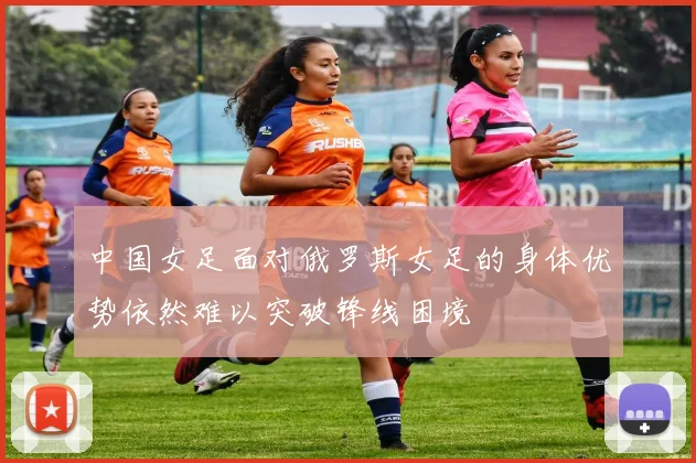 中国女足面对俄罗斯女足的身体优势依然难以突破锋线困境